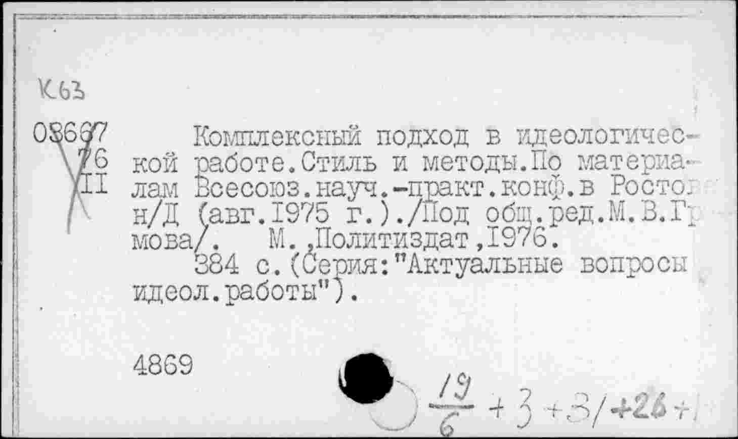 ﻿
08697 Комплексный подход в идеологичес-\д6 кой работе.Стиль и методы.По материя-/И лам Всесоюз.науч.-практ.конф.в Росте: / н/Д (авт.1975 г.)./Под общ.ред.М.В.Г мова/.	М..Политиздат,1976.
384 с.(Серия:"Актуальные вопросы идеол.работы").
4869